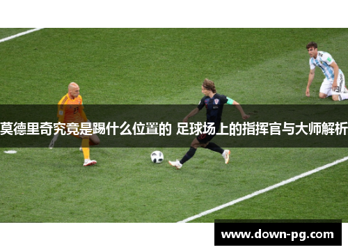 莫德里奇究竟是踢什么位置的 足球场上的指挥官与大师解析
