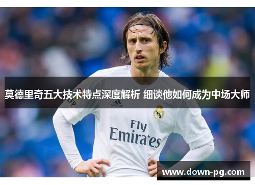 莫德里奇五大技术特点深度解析 细谈他如何成为中场大师 莫德里奇五大技术特点深度解析 细谈他如何成为中场大师