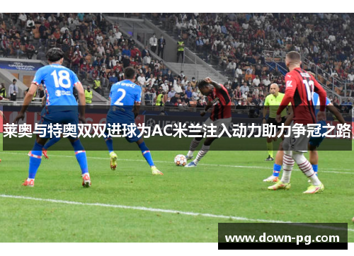 莱奥与特奥双双进球为AC米兰注入动力助力争冠之路 莱奥与特奥双双进球为AC米兰注入动力助力争冠之路