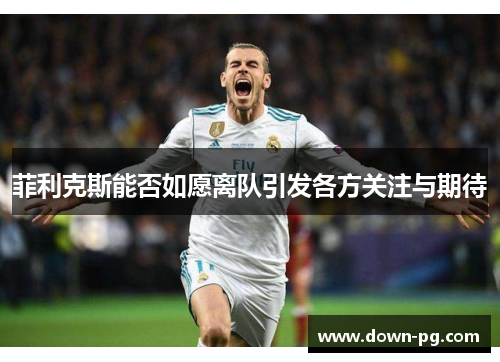 菲利克斯能否如愿离队引发各方关注与期待 菲利克斯能否如愿离队引发各方关注与期待