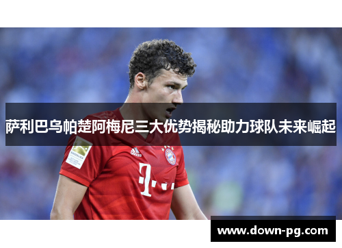 萨利巴乌帕楚阿梅尼三大优势揭秘助力球队未来崛起 萨利巴乌帕楚阿梅尼三大优势揭秘助力球队未来崛起