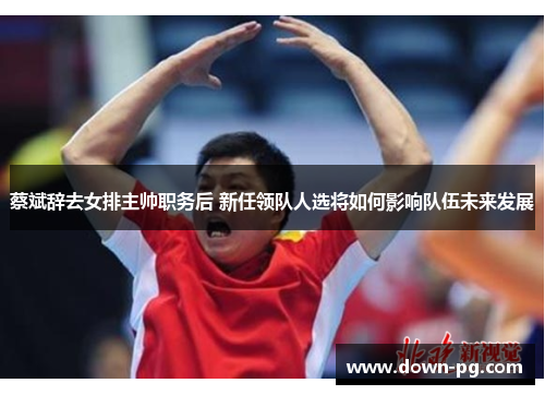 蔡斌辞去女排主帅职务后 新任领队人选将如何影响队伍未来发展 蔡斌辞去女排主帅职务后 新任领队人选将如何影响队伍未来发展