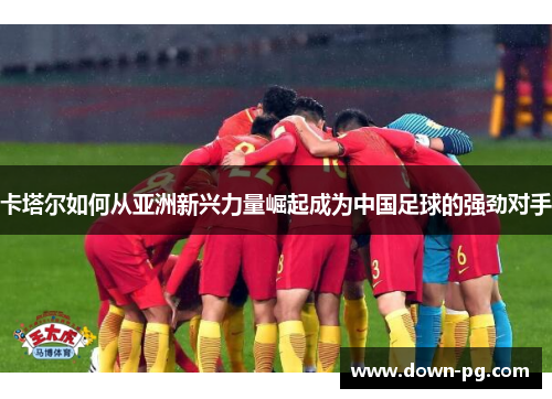 卡塔尔如何从亚洲新兴力量崛起成为中国足球的强劲对手