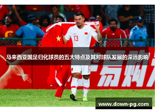 马来西亚国足归化球员的五大特点及其对球队发展的深远影响