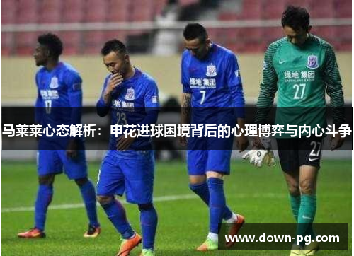 马莱莱心态解析：申花进球困境背后的心理博弈与内心斗争