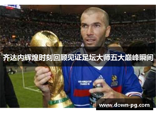 齐达内辉煌时刻回顾见证足坛大师五大巅峰瞬间 齐达内辉煌时刻回顾见证足坛大师五大巅峰瞬间