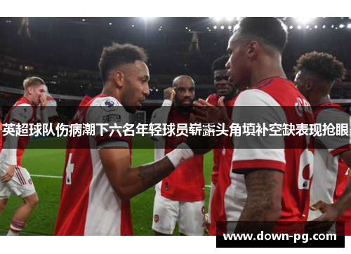 英超球队伤病潮下六名年轻球员崭露头角填补空缺表现抢眼