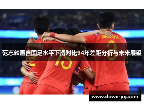 范志毅直言国足水平下滑对比94年差距分析与未来展望