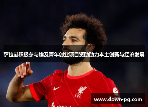 萨拉赫积极参与埃及青年创业项目资助助力本土创新与经济发展 萨拉赫积极参与埃及青年创业项目资助助力本土创新与经济发展