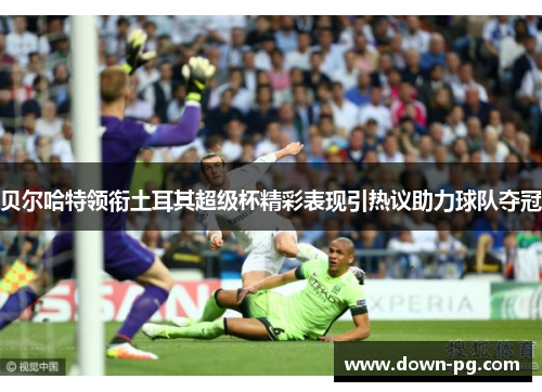贝尔哈特领衔土耳其超级杯精彩表现引热议助力球队夺冠 贝尔哈特领衔土耳其超级杯精彩表现引热议助力球队夺冠