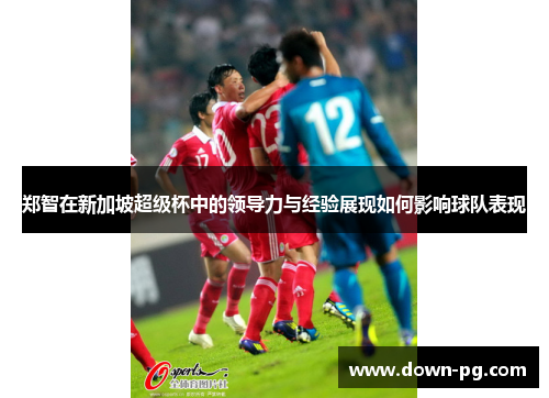 郑智在新加坡超级杯中的领导力与经验展现如何影响球队表现