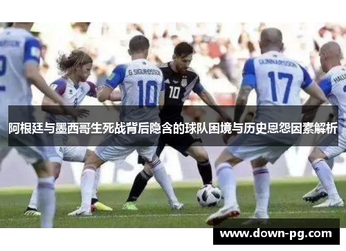 阿根廷与墨西哥生死战背后隐含的球队困境与历史恩怨因素解析