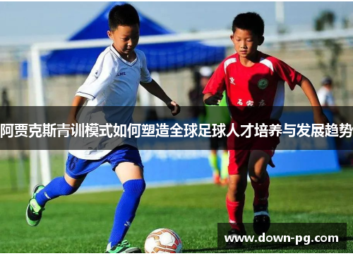 阿贾克斯青训模式如何塑造全球足球人才培养与发展趋势 阿贾克斯青训模式如何塑造全球足球人才培养与发展趋势