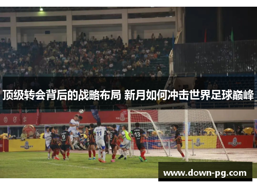 顶级转会背后的战略布局 新月如何冲击世界足球巅峰 顶级转会背后的战略布局 新月如何冲击世界足球巅峰
