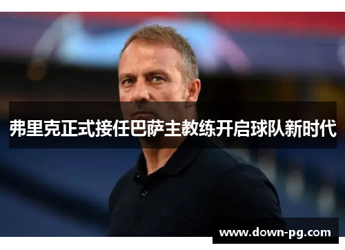 弗里克正式接任巴萨主教练开启球队新时代 弗里克正式接任巴萨主教练开启球队新时代