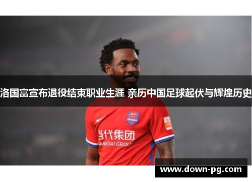 洛国富宣布退役结束职业生涯 亲历中国足球起伏与辉煌历史 洛国富宣布退役结束职业生涯 亲历中国足球起伏与辉煌历史