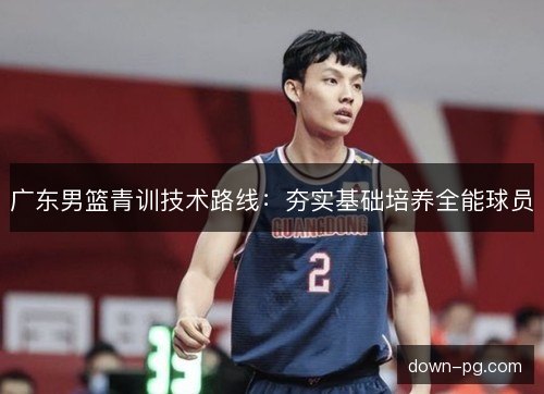 广东男篮青训技术路线：夯实基础培养全能球员